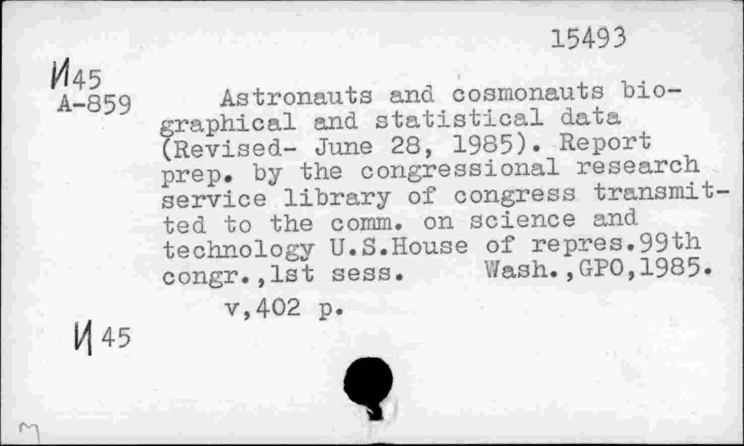 ﻿15493
^45
A-859
|/| 45
Astronauts and cosmonauts biographical and statistical data (Revised- June 28, 1985)« Report prep, by the congressional research service library of congress transmitted to the comm, on science and technology U.S.House of repres.99th congr.,1st sess. Wash.,GPO,1985» v,402 p.